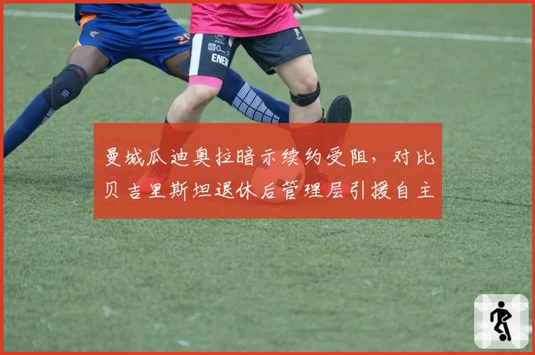 曼城瓜迪奥拉暗示续约受阻，对比贝吉里斯坦退休后管理层引援自主权变化