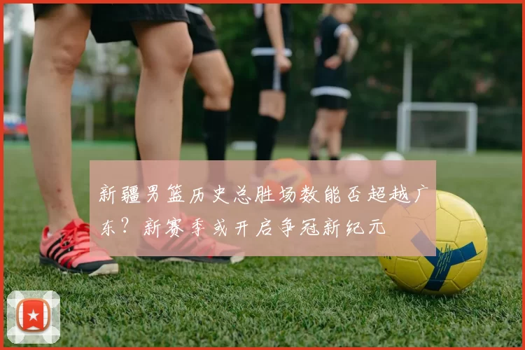 新疆男篮历史总胜场数能否超越广东?新赛季或开启争冠新纪元