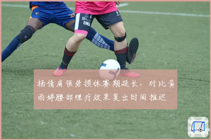 杨倩肩颈劳损休赛期延长，对比黄雨婷腰部理疗效果复出时间推迟