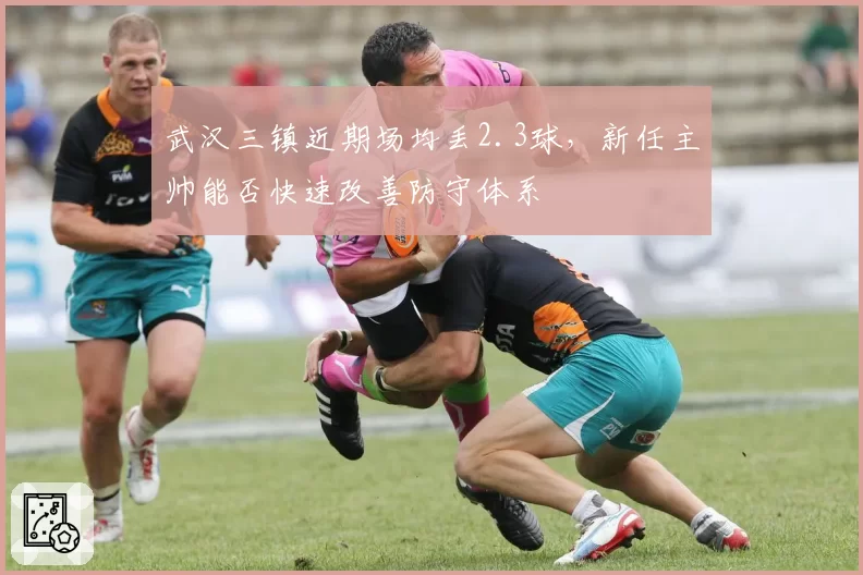 武汉三镇近期场均丢2.3球,新任主帅能否快速改善防守体系