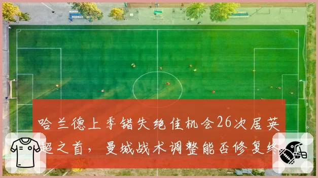 哈兰德上季错失绝佳机会26次居英超之首,曼城战术调整能否修复终结效率?