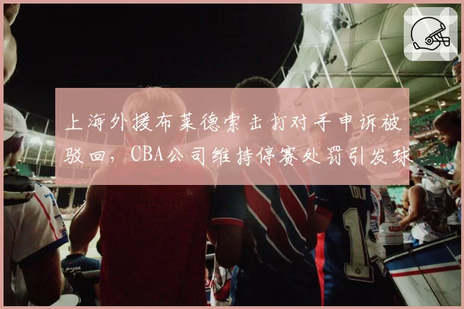 上海外援布莱德索击打对手申诉被驳回，CBA公司维持停赛处罚引发球迷不满