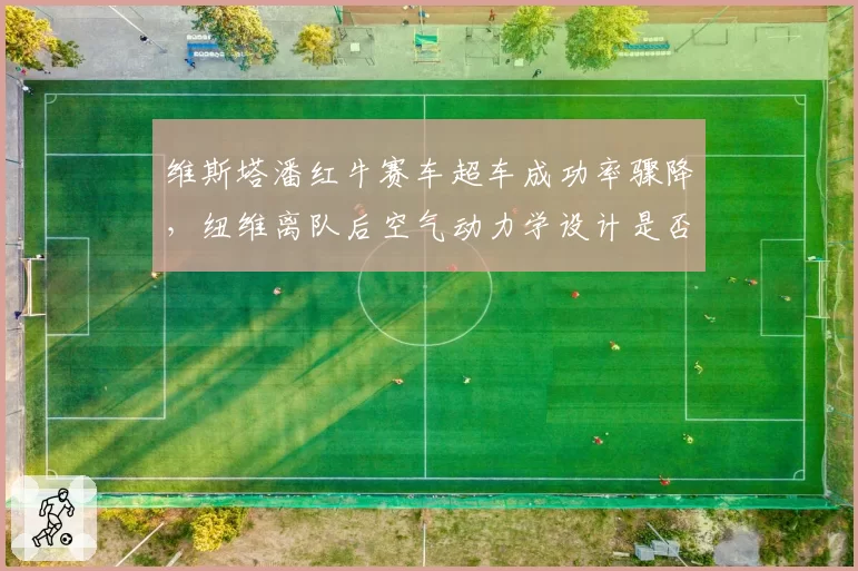 维斯塔潘红牛赛车超车成功率骤降,纽维离队后空气动力学设计是否滑坡?