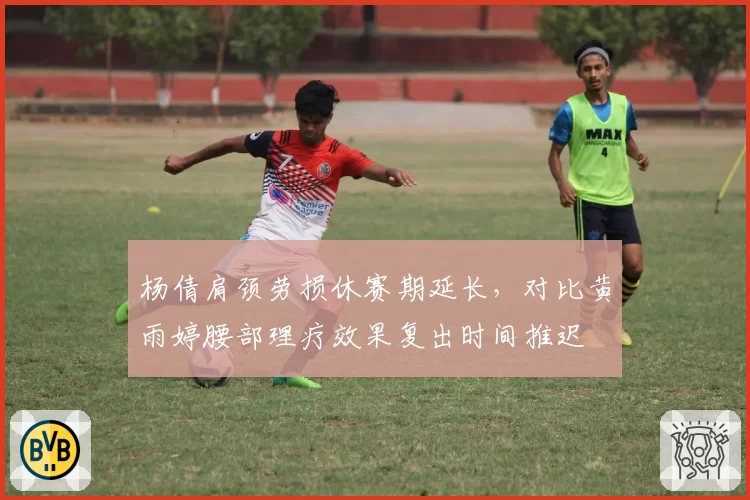 杨倩肩颈劳损休赛期延长，对比黄雨婷腰部理疗效果复出时间推迟