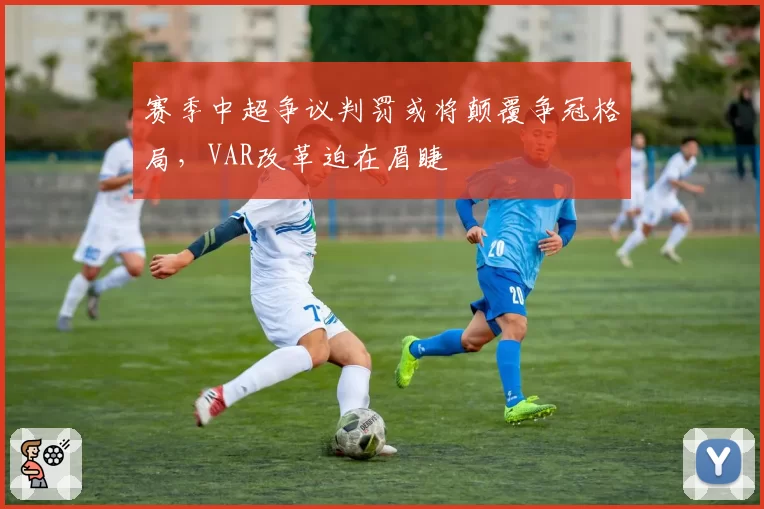赛季中超争议判罚或将颠覆争冠格局，VAR改革迫在眉睫