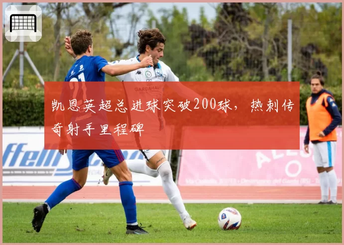 凯恩英超总进球突破200球，热刺传奇射手里程碑