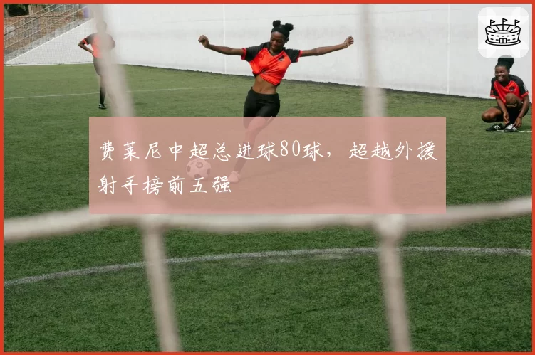 费莱尼中超总进球80球,超越外援射手榜前五强