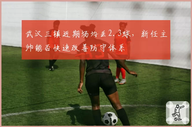 武汉三镇近期场均丢2.3球，新任主帅能否快速改善防守体系