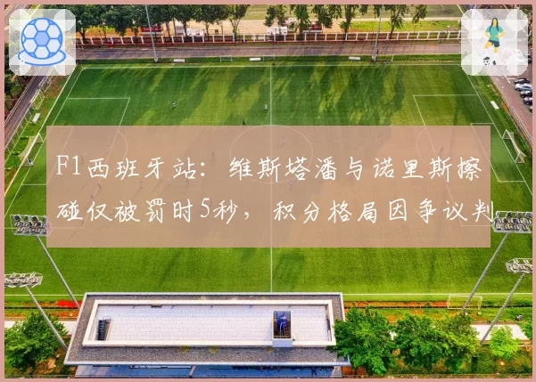F1西班牙站:维斯塔潘与诺里斯擦碰仅被罚时5秒,积分格局因争议判罚生变?