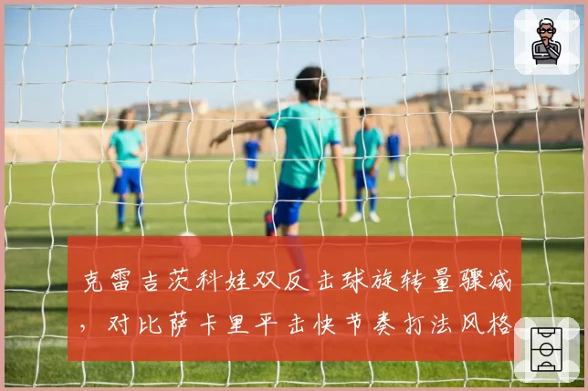 克雷吉茨科娃双反击球旋转量骤减,对比萨卡里平击快节奏打法风格迥异