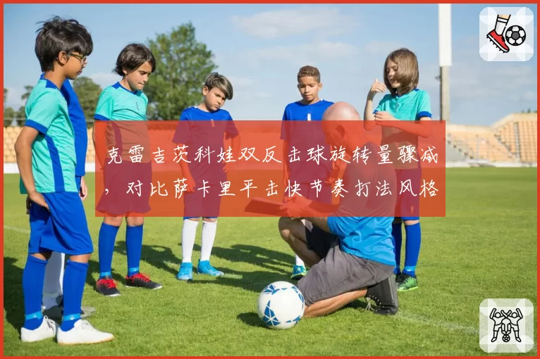 克雷吉茨科娃双反击球旋转量骤减,对比萨卡里平击快节奏打法风格迥异
