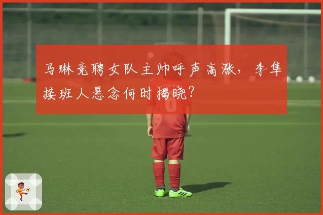 马琳竞聘女队主帅呼声高涨，李隼接班人悬念何时揭晓？