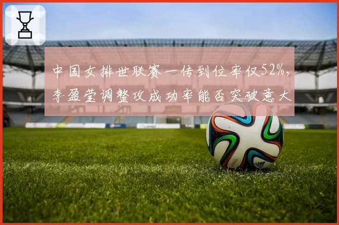 中国女排世联赛一传到位率仅52%,李盈莹调整攻成功率能否突破意大利拦网?
