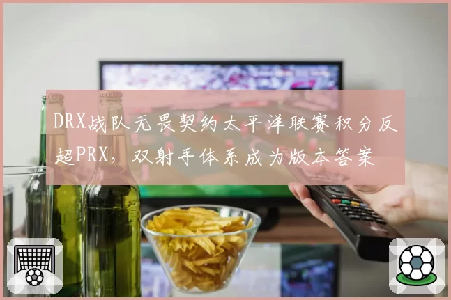 DRX战队无畏契约太平洋联赛积分反超PRX,双射手体系成为版本答案