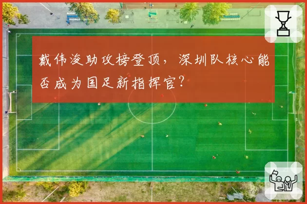 戴伟浚助攻榜登顶,深圳队核心能否成为国足新指挥官?