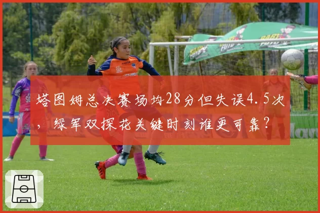 塔图姆总决赛场均28分但失误4.5次,绿军双探花关键时刻谁更可靠?