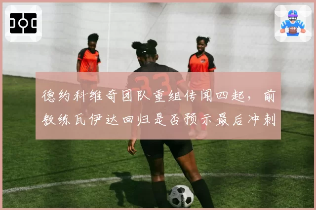 德约科维奇团队重组传闻四起，前教练瓦伊达回归是否预示最后冲刺？