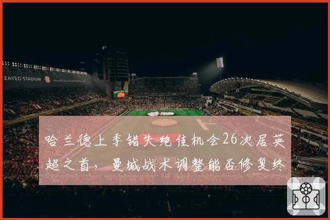 哈兰德上季错失绝佳机会26次居英超之首,曼城战术调整能否修复终结效率?