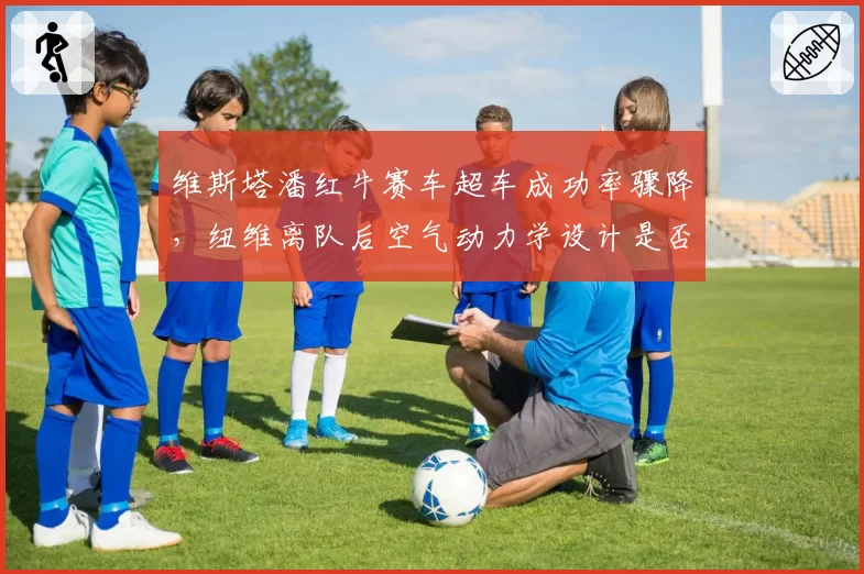 维斯塔潘红牛赛车超车成功率骤降,纽维离队后空气动力学设计是否滑坡?