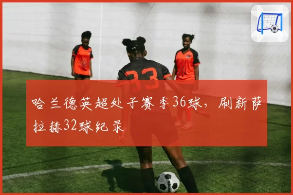 哈兰德英超处子赛季36球,刷新萨拉赫32球纪录