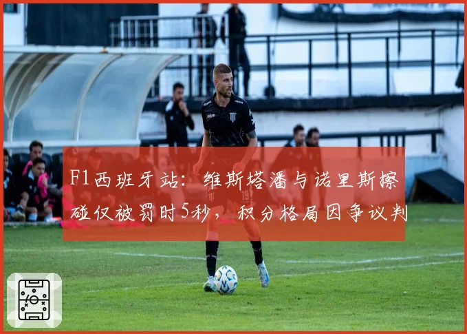 F1西班牙站:维斯塔潘与诺里斯擦碰仅被罚时5秒,积分格局因争议判罚生变?