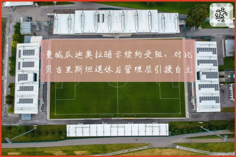 曼城瓜迪奥拉暗示续约受阻,对比贝吉里斯坦退休后管理层引援自主权变化