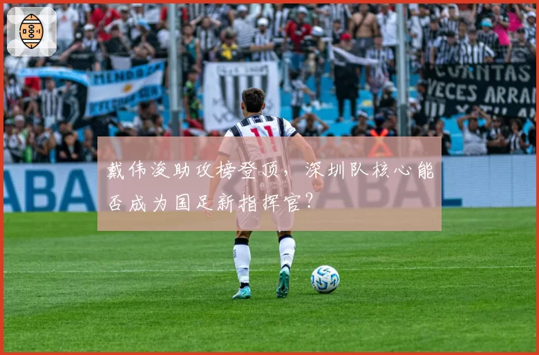 戴伟浚助攻榜登顶，深圳队核心能否成为国足新指挥官？