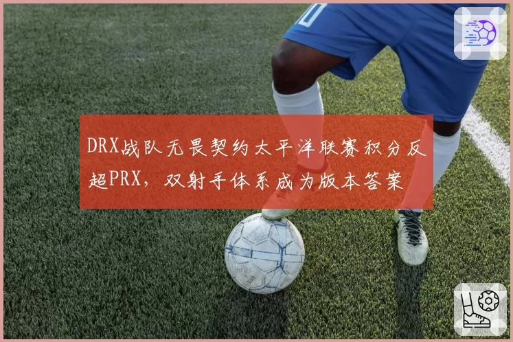 DRX战队无畏契约太平洋联赛积分反超PRX，双射手体系成为版本答案